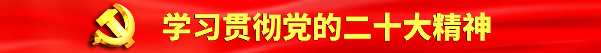 美女骚逼被操冒白水视频认真学习贯彻落实党的二十大会议精神